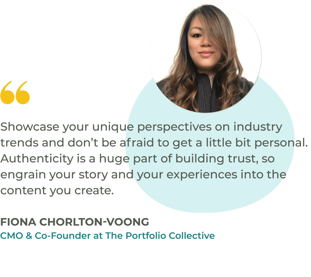 "Showcase your unique perspectives on industry trends and don’t be afraid to get a little bit personal. Authenticity is a huge part of building trust, so engrain your story and your experiences into the content you create." Fiona Chorlton-Voong, CMO & Co-Founder at The Portfolio Collective