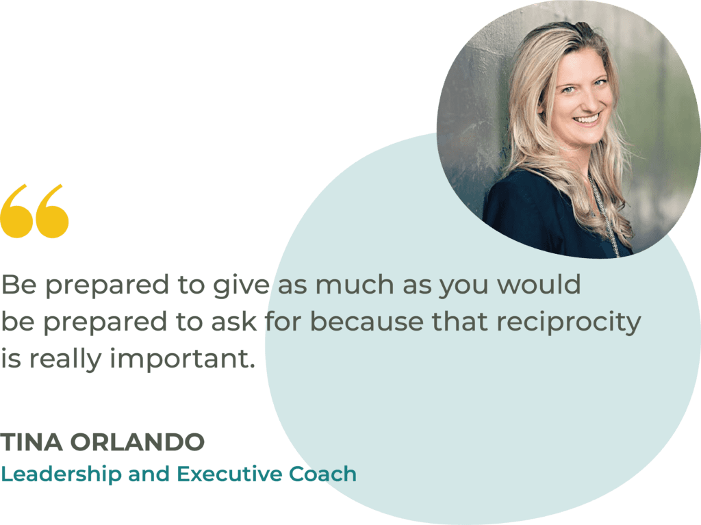 “Be prepared to give as much as you would be prepared to ask for because that reciprocity is really important.” Tina Orlando, Leadership and Executive Coach