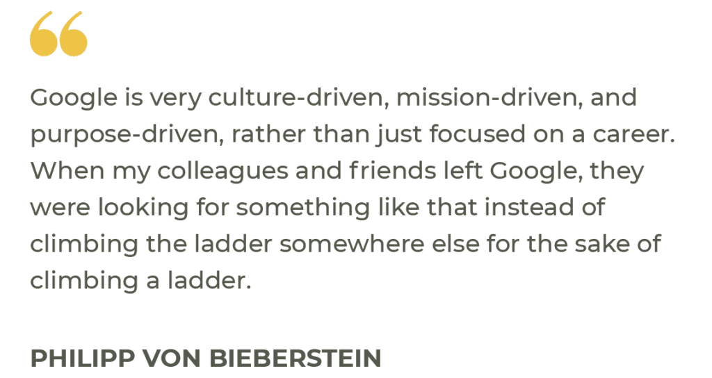 “Google is very culture-driven, mission-driven, and purpose-driven, rather than just focused on a career. When my colleagues and friends left Google, they were looking for something like that instead of climbing the ladder somewhere else for the sake of climbing a ladder.” Philipp von Bieberstein